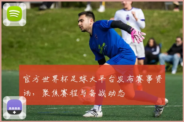 官方世界杯足球大平台发布赛事资讯,聚焦赛程与备战动态