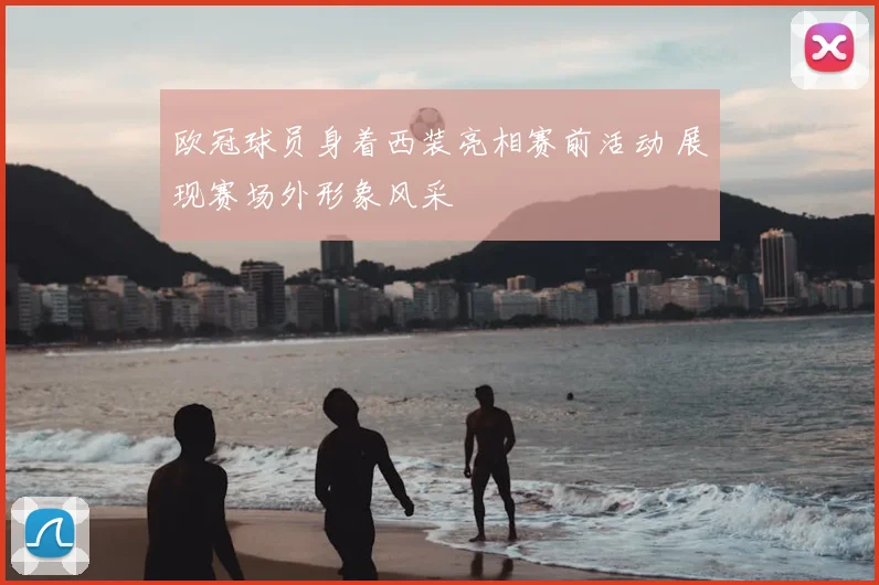 欧冠球员身着西装亮相赛前活动 展现赛场外形象风采
