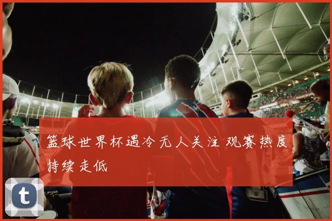 篮球世界杯遇冷无人关注 观赛热度持续走低