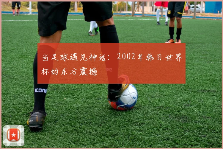 当足球遇见神话：2002年韩日世界杯的东方震撼