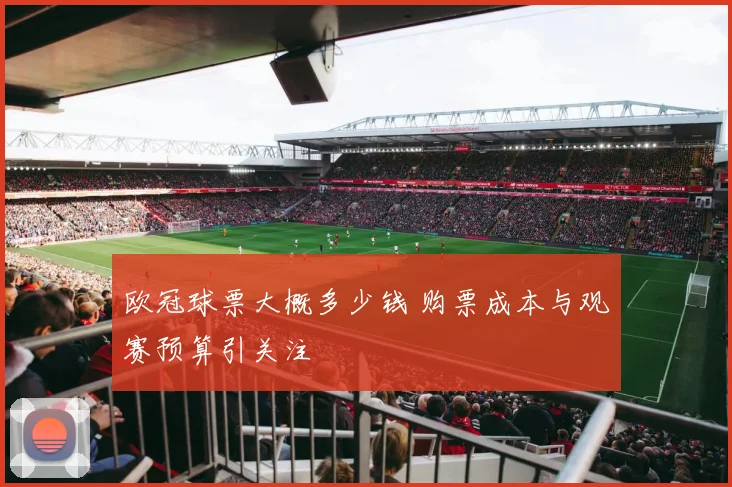 欧冠球票大概多少钱 购票成本与观赛预算引关注