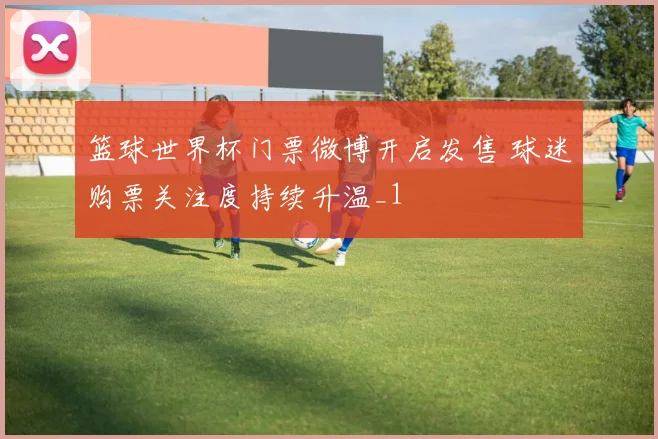 篮球世界杯门票微博开启发售 球迷购票关注度持续升温_1